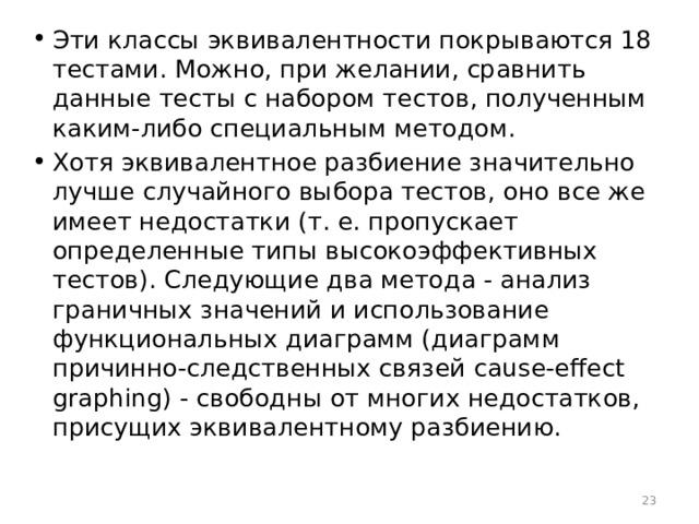 Эти классы эквивалентности покрываются 18 тестами. Можно, при желании, сравнить данные тесты с набором тестов, полученным каким-либо специальным методом. Хотя эквивалентное разбиение значительно лучше случайного выбора тестов, оно все же имеет недостатки (т. е. пропускает определенные типы высокоэффективных тестов). Следующие два метода - анализ граничных значений и использование функциональных диаграмм (диаграмм причинно-следственных связей cause-effect graphing) - свободны от многих недостатков, присущих эквивалентному разбиению.  