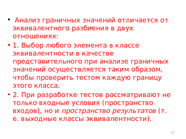  Анализ граничных значений отличается от эквивалентного разбиения в двух отношениях: 1. Выбор любого элемента в классе эквивалентности в качестве представительного при анализе граничных значений осуществляется таким образом, чтобы проверить тестом каждую границу этого класса. 2. При разработке тестов рассматривают не только входные условия (пространство входов), но и пространство результатов (т. е. выходные классы эквивалентности).  