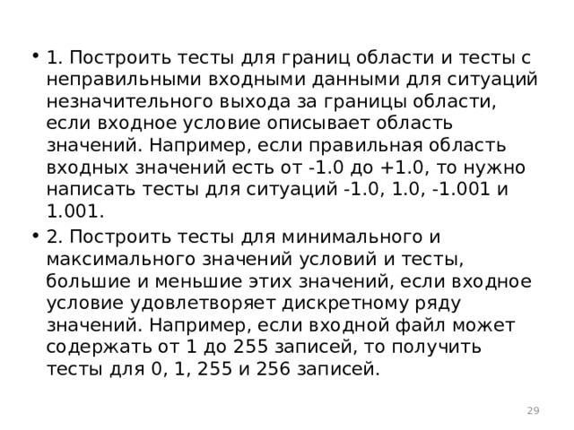 1. Построить тесты для границ области и тесты с неправильными входными данными для ситуаций незначительного выхода за границы области, если входное условие описывает область значений. Например, если правильная область входных значений есть от -1.0 до +1.0, то нужно написать тесты для ситуаций -1.0, 1.0, -1.001 и 1.001. 2. Построить тесты для минимального и максимального значений условий и тесты, большие и меньшие этих значений, если входное условие удовлетворяет дискретному ряду значений. Например, если входной файл может содержать от 1 до 255 записей, то получить тесты для 0, 1, 255 и 256 записей.  
