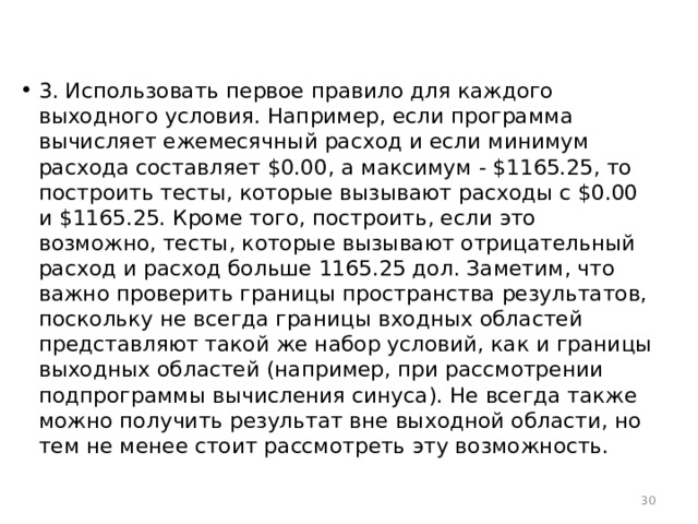 3. Использовать первое правило для каждого выходного условия. Например, если программа вычисляет ежемесячный расход и если минимум расхода составляет $0.00, а максимум - $1165.25, то построить тесты, которые вызывают расходы с $0.00 и $1165.25. Кроме того, построить, если это возможно, тесты, которые вызывают отрицательный расход и расход больше 1165.25 дол. Заметим, что важно проверить границы пространства результатов, поскольку не всегда границы входных областей представляют такой же набор условий, как и границы выходных областей (например, при рассмотрении подпрограммы вычисления синуса). Не всегда также можно получить результат вне выходной области, но тем не менее стоит рассмотреть эту возможность.  