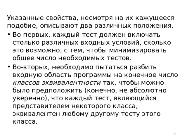 Указанные свойства, несмотря на их кажущееся подобие, описывают два различных положения. Во-первых, каждый тест должен включать столько различных входных условий, сколько это возможно, с тем, чтобы минимизировать общее число необходимых тестов. Во-вторых, необходимо пытаться разбить входную область программы на конечное число классов эквивалентности так, чтобы можно было предположить (конечно, не абсолютно уверенно), что каждый тест, являющийся представителем некоторого класса, эквивалентен любому другому тесту этого класса.  