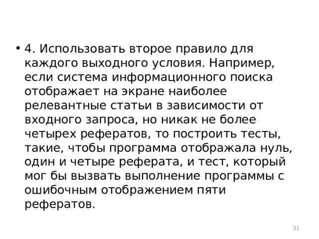 4. Использовать второе правило для каждого выходного условия. Например, если система информационного поиска отображает на экране наиболее релевантные статьи в зависимости от входного запроса, но никак не более четырех рефератов, то построить тесты, такие, чтобы программа отображала нуль, один и четыре реферата, и тест, который мог бы вызвать выполнение программы с ошибочным отображением пяти рефератов.  