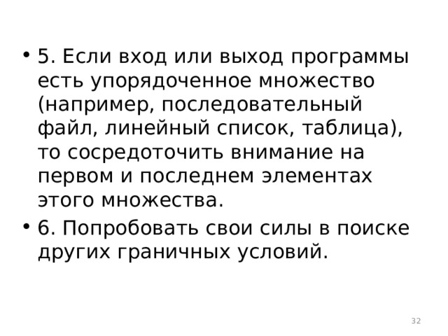 5. Если вход или выход программы есть упорядоченное множество (например, последовательный файл, линейный список, таблица), то сосредоточить внимание на первом и последнем элементах этого множества. 6. Попробовать свои силы в поиске других граничных условий.  