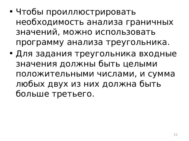 Чтобы проиллюстрировать необходимость анализа граничных значений, можно использовать программу анализа треугольника. Для задания треугольника входные значения должны быть целыми положительными числами, и сумма любых двух из них должна быть больше третьего.  