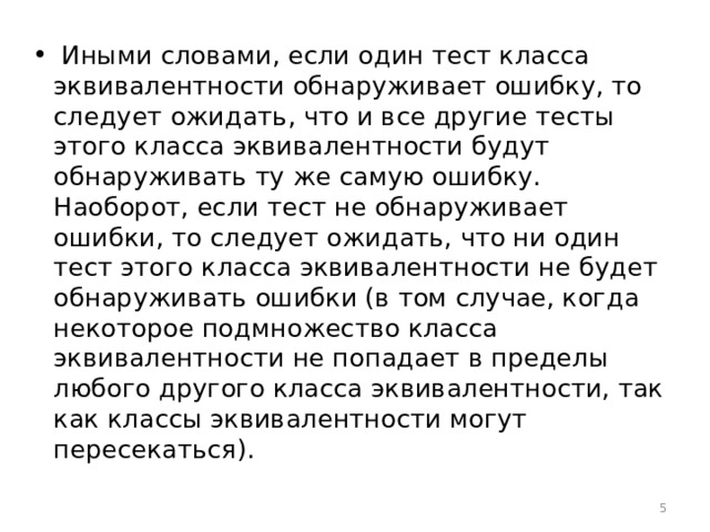  Иными словами, если один тест класса эквивалентности обнаруживает ошибку, то следует ожидать, что и все другие тесты этого класса эквивалентности будут обнаруживать ту же самую ошибку. Наоборот, если тест не обнаруживает ошибки, то следует ожидать, что ни один тест этого класса эквивалентности не будет обнаруживать ошибки (в том случае, когда некоторое подмножество класса эквивалентности не попадает в пределы любого другого класса эквивалентности, так как классы эквивалентности могут пересекаться).  