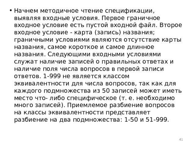 Начнем методичное чтение спецификации, выявляя входные условия. Первое граничное входное условие есть пустой входной файл. Второе входное условие - карта (запись) названия; граничными условиями являются отсутствие карты названия, самое короткое и самое длинное названия. Следующими входными условиями служат наличие записей о правильных ответах и наличие поля числа вопросов в первой записи ответов. 1-999 не является классом эквивалентности для числа вопросов, так как для каждого подмножества из 50 записей может иметь место что- либо специфическое (т. е. необходимо много записей). Приемлемое разбиение вопросов на классы эквивалентности представляет разбиение на два подмножества: 1-50 и 51-999.  
