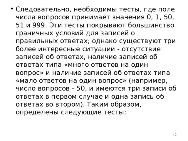 Следовательно, необходимы тесты, где поле числа вопросов принимает значения 0, 1, 50, 51 и 999. Эти тесты покрывают большинство граничных условий для записей о правильных ответах; однако существуют три более интересные ситуации - отсутствие записей об ответах, наличие записей об ответах типа «много ответов на один вопрос» и наличие записей об ответах типа «мало ответов на один вопрос» (например, число вопросов - 50, и имеются три записи об ответах в первом случае и одна запись об ответах во втором). Таким образом, определены следующие тесты:  