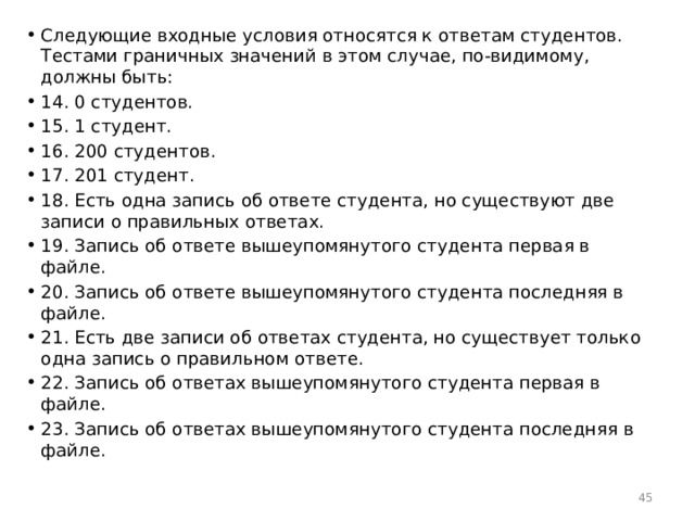 Следующие входные условия относятся к ответам студентов. Тестами граничных значений в этом случае, по-видимому, должны быть: 14. 0 студентов. 15. 1 студент. 16. 200 студентов. 17. 201 студент. 18. Есть одна запись об ответе студента, но существуют две записи о правильных ответах. 19. Запись об ответе вышеупомянутого студента первая в файле. 20. Запись об ответе вышеупомянутого студента последняя в файле. 21. Есть две записи об ответах студента, но существует только одна запись о правильном ответе. 22. Запись об ответах вышеупомянутого студента первая в файле. 23. Запись об ответах вышеупомянутого студента последняя в файле.  