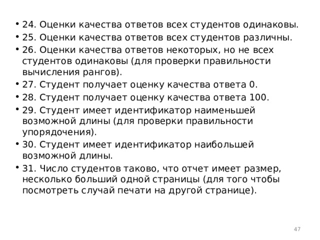 24. Оценки качества ответов всех студентов одинаковы. 25. Оценки качества ответов всех студентов различны. 26. Оценки качества ответов некоторых, но не всех студентов одинаковы (для проверки правильности вычисления рангов). 27. Студент получает оценку качества ответа 0. 28. Студент получает оценку качества ответа 100. 29. Студент имеет идентификатор наименьшей возможной длины (для проверки правильности упорядочения). 30. Студент имеет идентификатор наибольшей возможной длины. 31. Число студентов таково, что отчет имеет размер, несколько больший одной страницы (для того чтобы посмотреть случай печати на другой странице).  