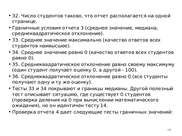 32. Число студентов таково, что отчет располагается на одной странице. Граничные условия отчета 3 (среднее значение, медиана, среднеквадратическое отклонение). 33. Среднее значение максимально (качество ответов всех студентов наивысшее). 34. Среднее значение равно 0 (качество ответов всех студентов равно 0). 35. Среднеквадратическое отклонение равно своему максимуму (один студент получает оценку 0, а другой - 100). 36. Среднеквадратическое отклонение равно 0 (все студенты получают одну и ту же оценку). Тесты 33 и 34 покрывают и границы медианы. Другой полезный тест описывает ситуацию, где существует 0 студентов (проверка деления на 0 при вычислении математического ожидания), но он идентичен тесту 14. Проверка отчета 4 дает следующие тесты граничных значений:  