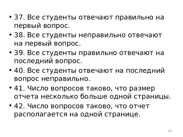 37. Все студенты отвечают правильно на первый вопрос. 38. Все студенты неправильно отвечают на первый вопрос. 39. Все студенты правильно отвечают на последний вопрос. 40. Все студенты отвечают на последний вопрос неправильно. 41. Число вопросов таково, что размер отчета несколько больше одной страницы. 42. Число вопросов таково, что отчет располагается на одной странице.  