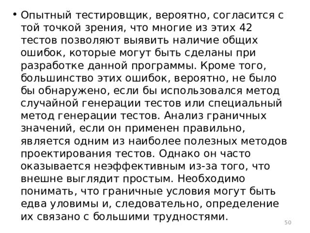 Опытный тестировщик, вероятно, согласится с той точкой зрения, что многие из этих 42 тестов позволяют выявить наличие общих ошибок, которые могут быть сделаны при разработке данной программы. Кроме того, большинство этих ошибок, вероятно, не было бы обнаружено, если бы использовался метод случайной генерации тестов или специальный метод генерации тестов. Анализ граничных значений, если он применен правильно, является одним из наиболее полезных методов проектирования тестов. Однако он часто оказывается неэффективным из-за того, что внешне выглядит простым. Необходимо понимать, что граничные условия могут быть едва уловимы и, следовательно, определение их связано с большими трудностями.  
