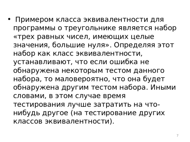  Примером класса эквивалентности для программы о треугольнике является набор «трех равных чисел, имеющих целые значения, большие нуля». Определяя этот набор как класс эквивалентности, устанавливают, что если ошибка не обнаружена некоторым тестом данного набора, то маловероятно, что она будет обнаружена другим тестом набора. Иными словами, в этом случае время тестирования лучше затратить на что-нибудь другое (на тестирование других классов эквивалентности).  