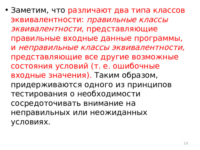 Заметим, что различают два типа классов эквивалентности: правильные классы эквивалентности, представляющие правильные входные данные программы, и неправильные классы эквивалентности, представляющие все другие возможные состояния условий (т. е. ошибочные входные значения). Таким образом, придерживаются одного из принципов тестирования о необходимости сосредоточивать внимание на неправильных или неожиданных условиях.  