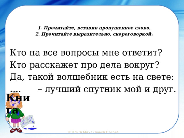  1. Прочитайте, вставив пропущенное слово.  2. Прочитайте выразительно, скороговоркой .   Кто на все вопросы мне ответит? Кто расскажет про дела вокруг? Да, такой волшебник есть на свете: … . – лучший спутник мой и друг. Книга  