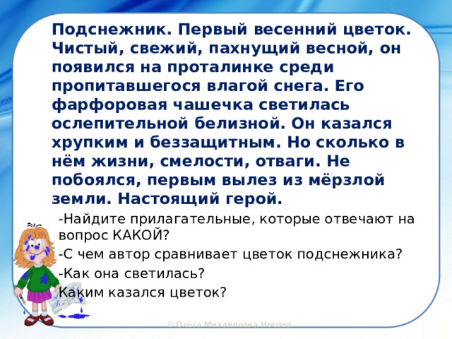 Подснежник. Первый весенний цветок. Чистый, свежий, пахнущий весной, он появился на проталинке среди пропитавшегося влагой снега. Его фарфоровая чашечка светилась ослепительной белизной. Он казался хрупким и беззащитным. Но сколько в нём жизни, смелости, отваги. Не побоялся, первым вылез из мёрзлой земли. Настоящий герой. -Найдите прилагательные, которые отвечают на вопрос КАКОЙ? -С чем автор сравнивает цветок подснежника? -Как она светилась? Каким казался цветок? 