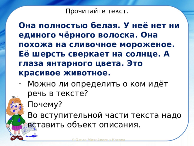 Прочитайте текст. Она полностью белая. У неё нет ни единого чёрного волоска. Она похожа на сливочное мороженое. Её шерсть сверкает на солнце. А глаза янтарного цвета. Это красивое животное. Можно ли определить о ком идёт речь в тексте? Почему? Во вступительной части текста надо вставить объект описания. 