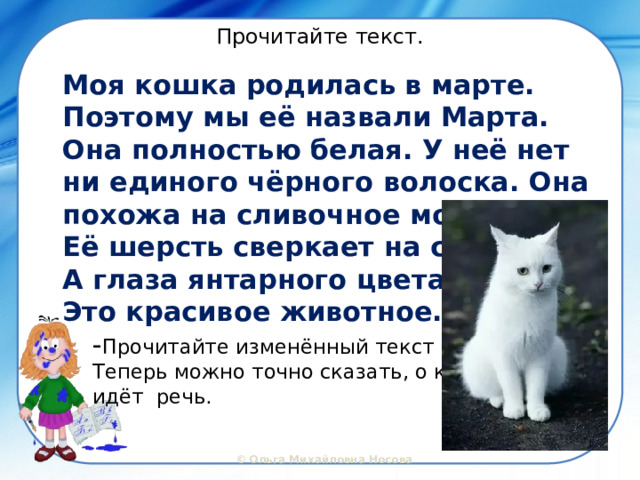 Прочитайте текст. Моя кошка родилась в марте. Поэтому мы её назвали Марта. Она полностью белая. У неё нет ни единого чёрного волоска. Она похожа на сливочное мороженое. Её шерсть сверкает на солнце. А глаза янтарного цвета. Это красивое животное. - Прочитайте изменённый текст Теперь можно точно сказать, о ком идёт речь. 