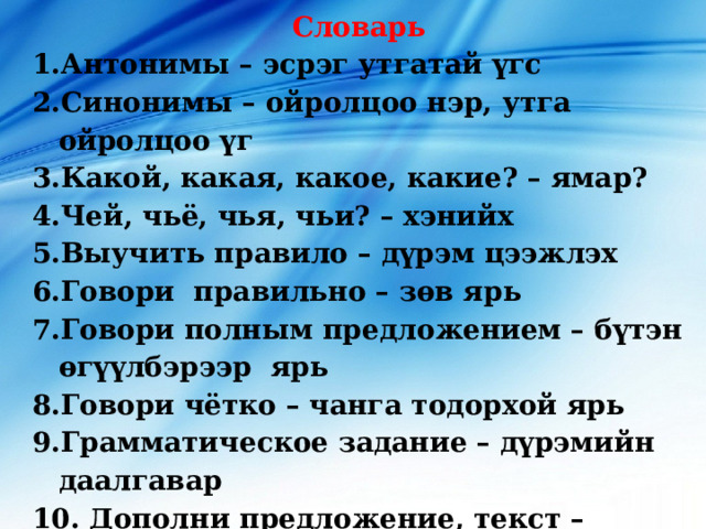 Словарь Антонимы – эсрэг утгатай үгс Синонимы – ойролцоо нэр, утга ойролцоо үг Какой, какая, какое, какие? – ямар? Чей, чьё, чья, чьи? – хэнийх Выучить правило – дүрэм цээжлэх Говори правильно – зөв ярь Говори полным предложением – бүтэн өгүүлбэрээр ярь Говори чётко – чанга тодорхой ярь Грамматическое задание – дүрэмийн даалгавар  Дополни предложение, текст – өгүүлбэрийг, эх бичгийг бүрдүүлэх    
