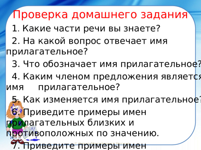 Проверка домашнего задания  1 . Какие части речи вы знаете?  2. На какой вопрос отвечает имя прилагательное?  3. Что обозначает имя прилагательное?  4. Каким членом предложения является имя прилагательное?  5. Как изменяется имя прилагательное?  6. Приведите примеры имен прилагательных близких и противоположных по значению.  7. Приведите примеры имен прилагательных в единственном и множественном числе.  