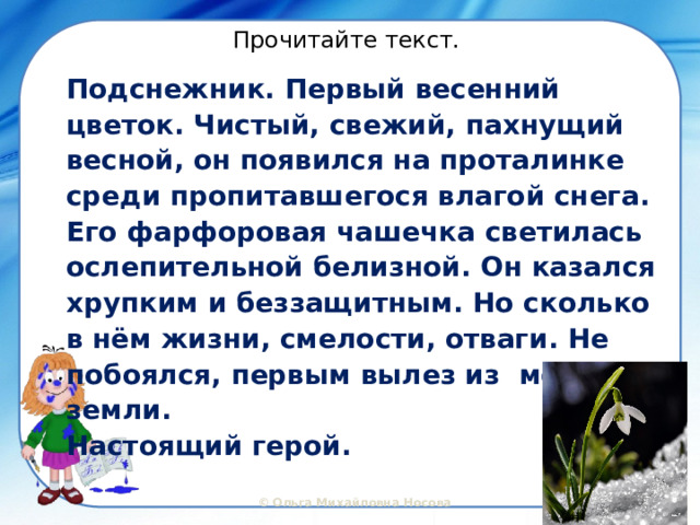 Прочитайте текст. Подснежник. Первый весенний цветок. Чистый, свежий, пахнущий весной, он появился на проталинке среди пропитавшегося влагой снега. Его фарфоровая чашечка светилась ослепительной белизной. Он казался хрупким и беззащитным. Но сколько в нём жизни, смелости, отваги. Не побоялся, первым вылез из мёрзлой земли. Настоящий герой. 