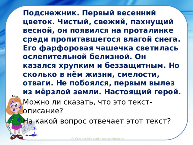 Подснежник. Первый весенний цветок. Чистый, свежий, пахнущий весной, он появился на проталинке среди пропитавшегося влагой снега. Его фарфоровая чашечка светилась ослепительной белизной. Он казался хрупким и беззащитным. Но сколько в нём жизни, смелости, отваги. Не побоялся, первым вылез из мёрзлой земли. Настоящий герой. Можно ли сказать, что это текст-описание? На какой вопрос отвечает этот текст? 