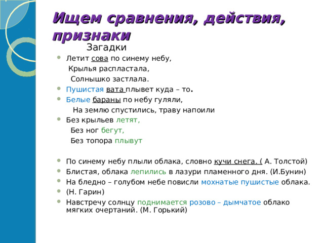 Ищем сравнения, действия, признаки  Загадки Летит сова по синему небу,  Крылья распластала,  Солнышко застлала. Пушистая  вата плывет куда – то .  Белые  бараны по небу гуляли,  На землю спустились, траву напоили Без крыльев летят,  Без ног бегут,  Без топора плывут По синему небу плыли облака, словно кучи снега. ( А. Толстой) Блистая, облака лепились в лазури пламенного дня. (И.Бунин) На бледно – голубом небе повисли мохнатые пушистые облака. (Н. Гарин) Навстречу солнцу поднимается  розово – дымчатое облако мягких очертаний. (М. Горький)  