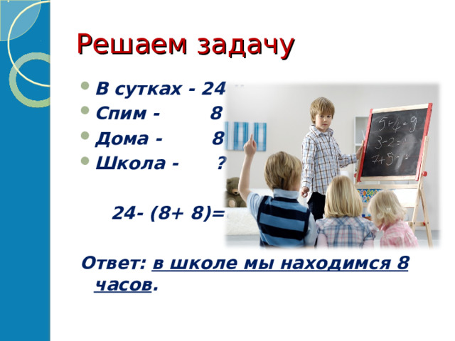 Решаем задачу В сутках - 24 ч. Спим - 8 ч. Дома - 8 ч. Школа - ?   24- (8+ 8)=8 (ч)  Ответ: в школе мы находимся 8 часов . 