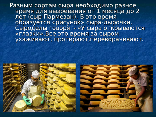Разным сортам сыра необходимо разное время для вызревания от 1 месяца до 2 лет (сыр Пармезан). В это время образуется «рисунок» сыра-дырочки. Сыроделы говорят- «У сыра открываются «глазки».Все это время за сыром ухаживают, протирают,переворачивают. 