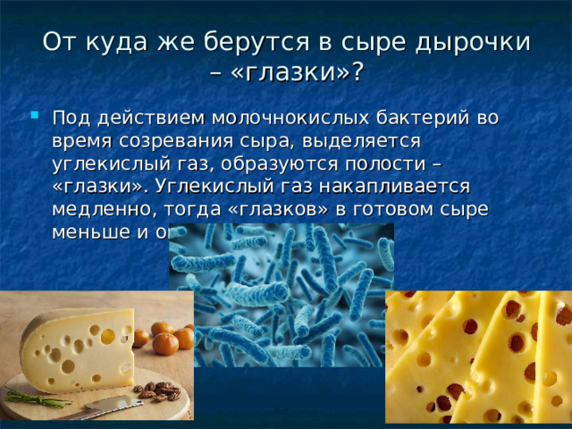 От куда же берутся в сыре дырочки – «глазки»? Под действием молочнокислых бактерий во время созревания сыра, выделяется углекислый газ, образуются полости – «глазки». Углекислый газ накапливается медленно, тогда «глазков» в готовом сыре меньше и они крупные. 