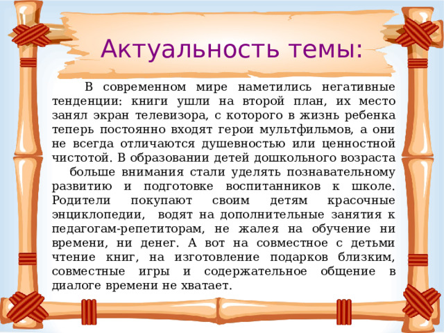 Актуальность темы:   В современном мире наметились негативные тенденции: книги ушли на второй план, их место занял экран телевизора, с которого в жизнь ребенка теперь постоянно входят герои мультфильмов, а они не всегда отличаются душевностью или ценностной чистотой. В образовании детей дошкольного возраста больше внимания стали уделять познавательному развитию и подготовке воспитанников к школе. Родители покупают своим детям красочные энциклопедии, водят на дополнительные занятия к педагогам-репетиторам, не жалея на обучение ни времени, ни денег. А вот на совместное с детьми чтение книг, на изготовление подарков близким, совместные игры и содержательное общение в диалоге времени не хватает. 