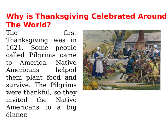 Why is Thanksgiving Celebrated Around The World? The first Thanksgiving was in 1621. Some people called Pilgrims came to America. Native Americans helped them plant food and survive. The Pilgrims were thankful, so they invited the Native Americans to a big dinner. 