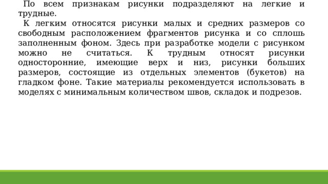 По всем признакам рисунки подразделяют на легкие и трудные. К легким относятся рисунки малых и средних размеров со свободным расположением фрагментов рисунка и со сплошь заполненным фоном. Здесь при разработке модели с рисунком можно не считаться. К трудным относят рисунки односторонние, имеющие верх и низ, рисунки больших размеров, состоящие из отдельных элементов (букетов) на гладком фоне. Такие материалы рекомендуется использовать в моделях с минимальным количеством швов, складок и подрезов. 