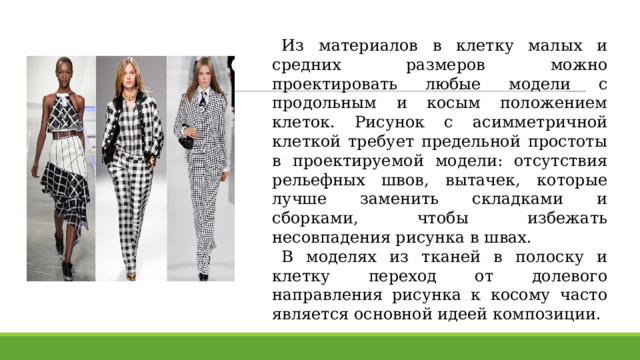 Из материалов в клетку малых и средних размеров можно проектировать любые модели с продольным и косым положением клеток. Рисунок с асимметричной клеткой требует предельной простоты в проектируемой модели: отсутствия рельефных швов, вытачек, которые лучше заменить складками и сборками, чтобы избежать несовпадения рисунка в швах. В моделях из тканей в полоску и клетку переход от долевого направления рисунка к косому часто является основной идеей композиции. 