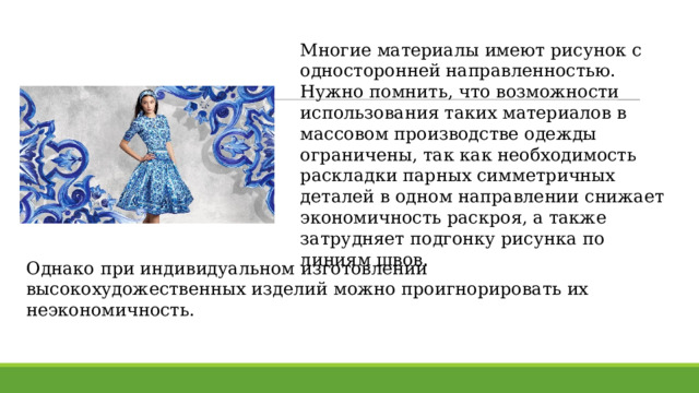 Многие материалы имеют рисунок с односторонней направленностью. Нужно помнить, что возможности использования таких материалов в массовом производстве одежды ограничены, так как необходимость раскладки парных симметричных деталей в одном направлении снижает экономичность раскроя, а также затрудняет подгонку рисунка по линиям швов. Однако при индивидуальном изготовлении высокохудожественных изделий можно проигнорировать их неэкономичность. 