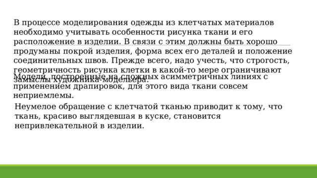 В процессе моделирования одежды из клетчатых материалов необходимо учитывать особенности рисунка ткани и его расположение в изделии. В связи с этим должны быть хорошо продуманы покрой изделия, форма всех его деталей и положение соединительных швов. Прежде всего, надо учесть, что строгость, геометричность рисунка клетки в какой-то мере ограничивают замыслы художника-модельера. Модели, построенные на сложных асимметричных линиях с применением драпировок, для этого вида ткани совсем неприемлемы. Неумелое обращение с клетчатой тканью приводит к тому, что ткань, красиво выглядевшая в куске, становится непривлекательной в изделии. 