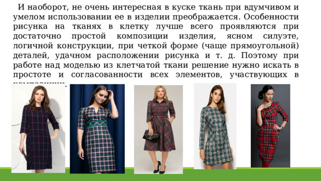 И наоборот, не очень интересная в куске ткань при вдумчивом и умелом использовании ее в изделии преображается. Особенности рисунка на тканях в клетку лучше всего проявляются при достаточно простой композиции изделия, ясном силуэте, логичной конструкции, при четкой форме (чаще прямоугольной) деталей, удачном расположении рисунка и т. д. Поэтому при работе над моделью из клетчатой ткани решение нужно искать в простоте и согласованности всех элементов, участвующих в композиции. 