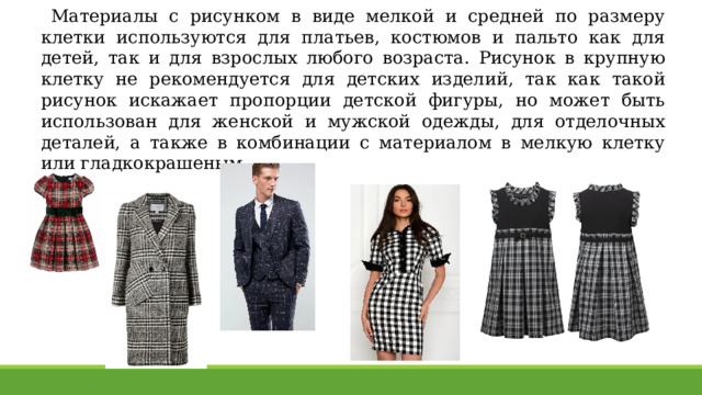 Материалы с рисунком в виде мелкой и средней по размеру клетки используются для платьев, костюмов и пальто как для детей, так и для взрослых любого возраста. Рисунок в крупную клетку не рекомендуется для детских изделий, так как такой рисунок искажает пропорции детской фигуры, но может быть использован для женской и мужской одежды, для отделочных деталей, а также в комбинации с материалом в мелкую клетку или гладкокрашеным. 