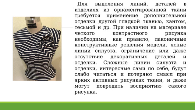 Для выделения линий, деталей в изделиях из орнаментированной ткани требуется применение дополнительной отделки другой гладкой тканью, кантом, тесьмой и др. При наличии на материале четкого контрастного рисунка необходимы, как правило, лаконичные конструктивные решения модели, ясные линии силуэта, ограничение или даже отсутствие декоративных деталей и отделки. Сложные линии силуэта и отделки, интересные сами по себе, будут слабо читаться и потеряют смысл при ярких активных рисунках ткани, и даже могут повредить восприятию самого рисунка. 