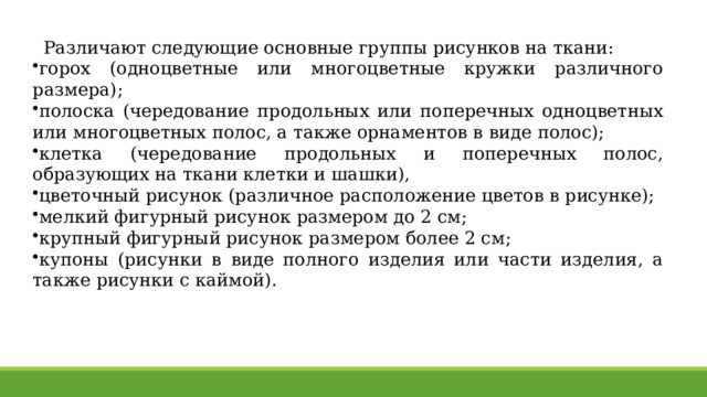 Различают следующие основные группы рисунков на ткани: горох (одноцветные или многоцветные кружки различного размера); полоска (чередование продольных или поперечных одно­цветных или многоцветных полос, а также орнаментов в виде полос); клетка (чередование продольных и поперечных полос, образующих на ткани клетки и шашки), цветочный рисунок (различное расположение цветов в рисунке); мелкий фигурный рисунок размером до 2 см; крупный фигурный рисунок размером более 2 см; купоны (рисунки в виде полного изделия или части изделия, а также рисунки с каймой). 