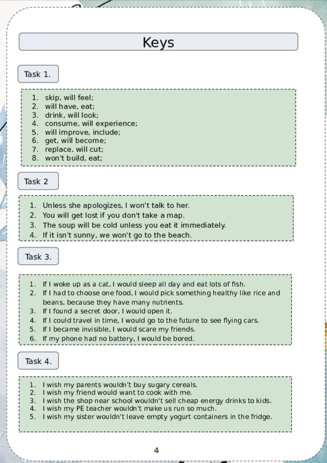 Keys Task 1. skip, will feel; will have, eat; drink, will look; consume, will experience; will improve, include; get, will become; replace, will cut; won't build, eat; Task 2 Unless she apologizes, I won't talk to her. You will get lost if you don't take a map. The soup will be cold unless you eat it immediately. If it isn't sunny, we won't go to the beach. Task 3. If I woke up as a cat, I would sleep all day and eat lots of fish. If I had to choose one food, I would pick something healthy like rice and beans, because they have many nutrients. If I found a secret door, I would open it. If I could travel in time, I would go to the future to see flying cars. If I became invisible, I would scare my friends. If my phone had no battery, I would be bored. Task 4. I wish my parents wouldn't buy sugary cereals. I wish my friend would want to cook with me. I wish the shop near school wouldn't sell cheap energy drinks to kids. I wish my PE teacher wouldn't make us run so much. I wish my sister wouldn't leave empty yogurt containers in the fridge. 4 