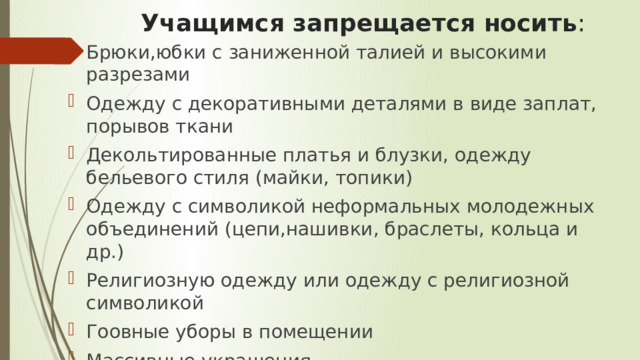Учащимся запрещается носить : Брюки,юбки с заниженной талией и высокими разрезами Одежду с декоративными деталями в виде заплат, порывов ткани Декольтированные платья и блузки, одежду бельевого стиля (майки, топики) Одежду с символикой неформальных молодежных объединений (цепи,нашивки, браслеты, кольца и др.) Религиозную одежду или одежду с религиозной символикой Гоовные уборы в помещении Массивные украшения 
