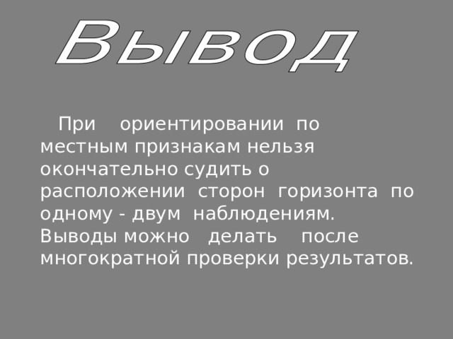  При ориентировании по местным признакам нельзя окончательно судить о расположении сторон горизонта по одному - двум наблюдениям. Выводы можно делать после многократной проверки результатов. 