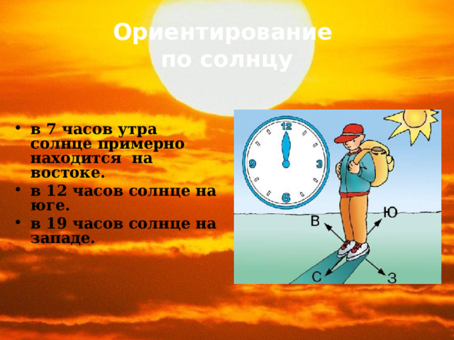 Ориентирование   по солнцу   в 7 часов утра солнце примерно находится на востоке. в 12 часов солнце на юге. в 19 часов солнце на западе. 