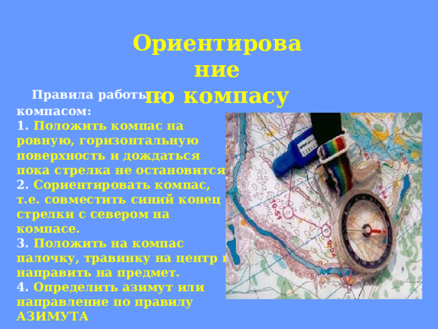 Ориентирование по компасу   Правила работы с компасом:  1.  Положить компас на ровную, горизонтальную поверхность и дождаться пока стрелка не остановится.  2.  Сориентировать компас, т.е. совместить синий конец стрелки с севером на компасе.  3.  Положить на компас палочку, травинку на центр и направить на предмет.  4.  Определить азимут или направление по правилу АЗИМУТА   