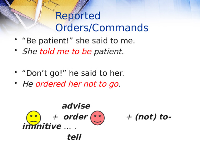 Reported Orders/Commands “ Be patient!” she said to me. She told  me  to be patient. “ Don’t go!” he said to her. He ordered her not to go .   advise  + order + + (not) to-infinitive … .  tell    