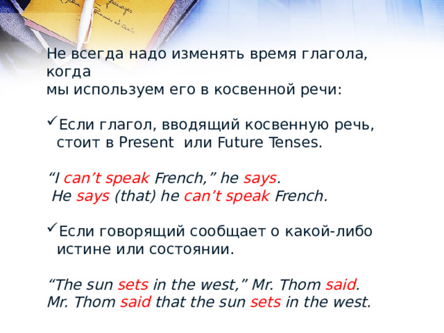 Не всегда надо изменять время глагола, когда мы используем его в косвенной речи: Если глагол, вводящий косвенную речь, стоит в Present или Future Tenses. “ I can’t speak French,” he says .  He says (that) he can’t speak French.  Если говорящий сообщает о какой-либо истине или состоянии. “ The sun sets in the west,” Mr. Thom said . Mr. Thom said that the sun sets in the west. 