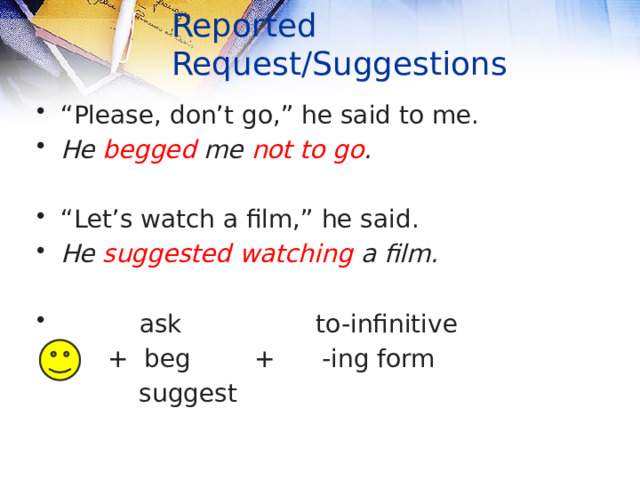 Reported Request/Suggestions “ Please, don’t go,” he said to me. He begged me not to go .  “ Let’s watch a film,” he said. He suggested watching a film.  ask to-infinitive  + beg + -ing form  suggest 