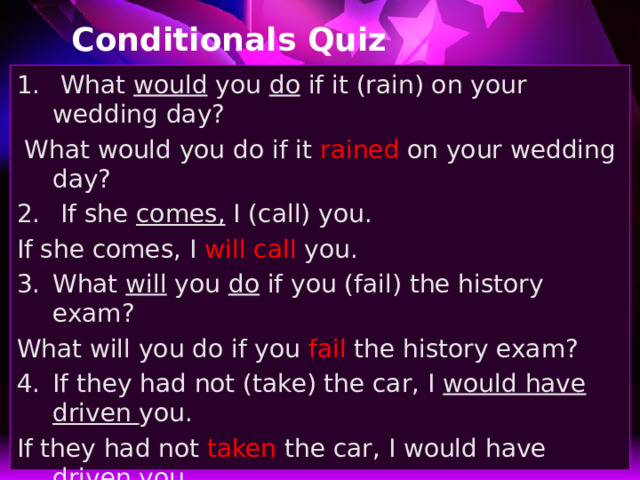 Conditionals Quiz  What would you do if it (rain) on your wedding day?  What would you do if it rained on your wedding day?  If she comes, I (call) you. If she comes, I will call you. What will you do if you (fail) the history exam? What will you do if you fail the history exam? If they had not (take) the car, I would have driven you. If they had not taken the car, I would have driven you. 