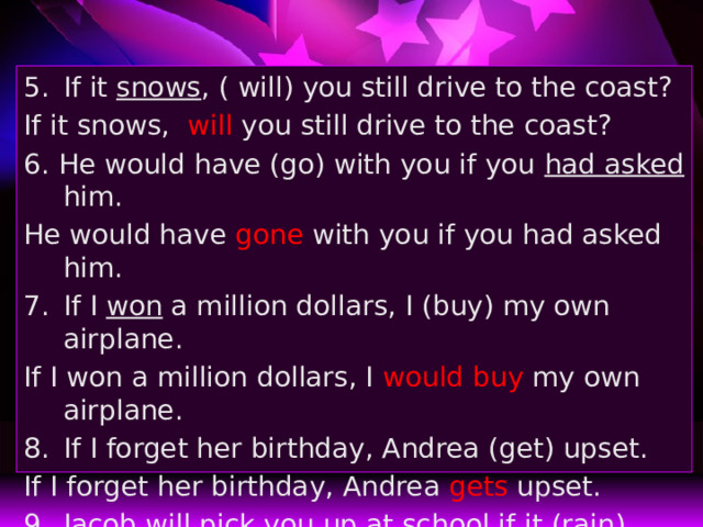 If it snows , ( will) you still drive to the coast? If it snows, will you still drive to the coast? 6. He would have (go) with you if you had asked him. He would have gone with you if you had asked him. If I won a million dollars, I (buy) my own airplane. If I won a million dollars, I would buy my own airplane. If I forget her birthday, Andrea (get) upset. If I forget her birthday, Andrea gets upset. Jacob will pick you up at school if it (rain) . Jacob will pick you up at school if it rains . 